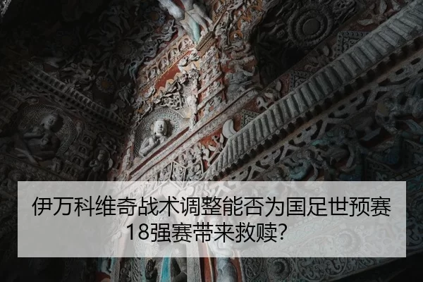 伊万科维奇战术调整能否为国足世预赛18强赛带来救赎？
