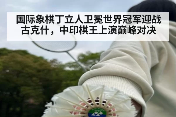 国际象棋丁立人卫冕世界冠军迎战古克什,中印棋王上演巅峰对决