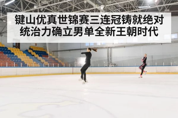 键山优真世锦赛三连冠铸就绝对统治力确立男单全新王朝时代
