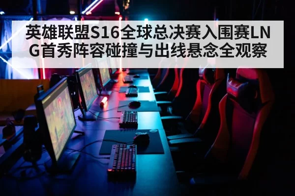 英雄联盟S16全球总决赛入围赛LNG首秀阵容碰撞与出线悬念全观察